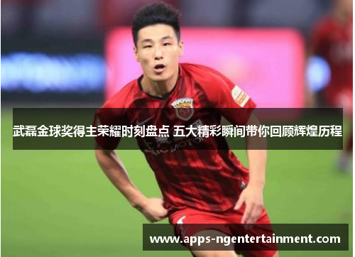 武磊金球奖得主荣耀时刻盘点 五大精彩瞬间带你回顾辉煌历程