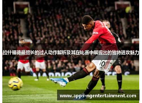 拉什福德最擅长的过人动作解析及其在比赛中展现出的独特进攻魅力