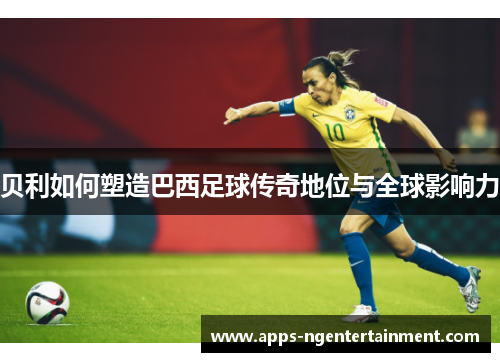 贝利如何塑造巴西足球传奇地位与全球影响力