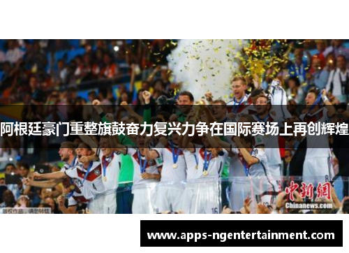 阿根廷豪门重整旗鼓奋力复兴力争在国际赛场上再创辉煌