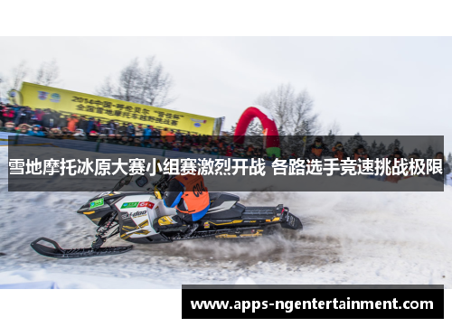 雪地摩托冰原大赛小组赛激烈开战 各路选手竞速挑战极限