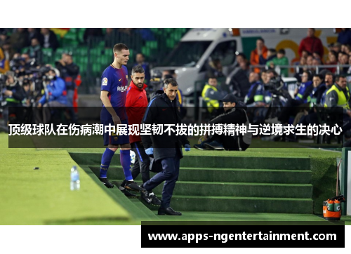 顶级球队在伤病潮中展现坚韧不拔的拼搏精神与逆境求生的决心