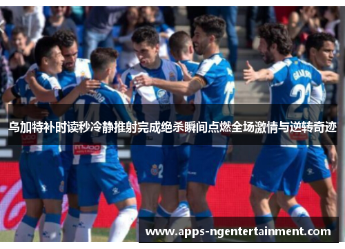 乌加特补时读秒冷静推射完成绝杀瞬间点燃全场激情与逆转奇迹